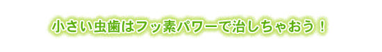 小さい虫歯はフッ素パワーで治しちゃおう！