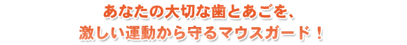 あなたの大切な歯とあごを、激しい運動から守るマウスガード！